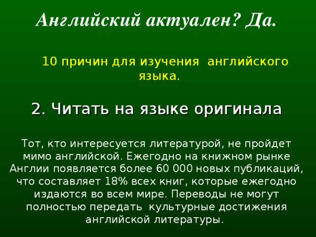 Английский актуален? Да.   10 причин для изучения английского языка. 2. Читать на языке оригинала Тот, кто интересуется литературой, не пройдет мимо английской. Ежегодно на книжном рынке Англии появляется более 60 000 новых публикаций, что составляет 18% всех книг, которые ежегодно издаются во всем мире. Переводы не могут полностью передать  культурные достижения английской литературы.