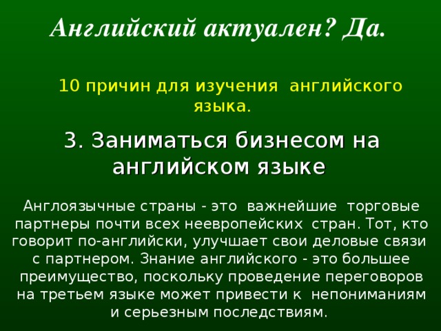 Английский актуален? Да.   10 причин для изучения английского языка. 3. Заниматься бизнесом на английском языке  Англоязычные страны - это  важнейшие  торговые партнеры почти всех неевропейских  стран. Тот, кто говорит по-английски, улучшает свои деловые связи  с партнером. Знание английского - это большее преимущество, поскольку проведение переговоров на третьем языке может привести к  непониманиям и серьезным последствиям.