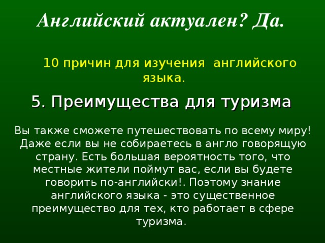 Английский актуален? Да.   10 причин для изучения английского языка. 5. Преимущества для туризма  Вы также сможете путешествовать по всему миру! Даже если вы не собираетесь в англо говорящую страну. Есть большая вероятность того, что местные жители поймут вас, если вы будете говорить по-английски!. Поэтому знание английского языка - это существенное преимущество для тех, кто работает в сфере туризма.