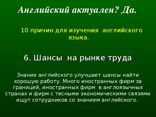 Английский актуален? Да.   10 причин для изучения английского языка. 6. Шансы  на рынке труда Знание английского улучшает шансы найти хорошую работу. Много иностранных фирм за границей, иностранных фирм  в англоязычных странах и фирм с тесными экономическими связями ищут сотрудников со знанием английского.