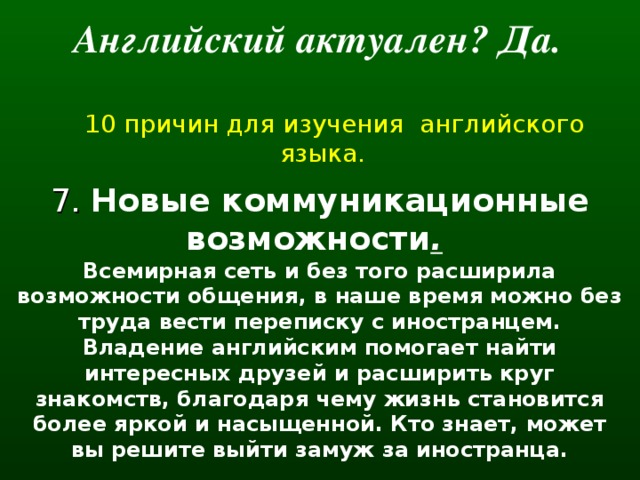 Английский актуален? Да.   10 причин для изучения английского языка. 7. Новые коммуникационные возможности .  Всемирная сеть и без того расширила возможности общения, в наше время можно без труда вести переписку с иностранцем. Владение английским помогает найти интересных друзей и расширить круг знакомств, благодаря чему жизнь становится более яркой и насыщенной. Кто знает, может вы решите выйти замуж за иностранца.