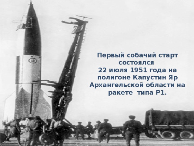 Первый собачий старт состоялся 22 июля 1951 года на полигоне Капустин Яр Архангельской области на ракете типа Р1.