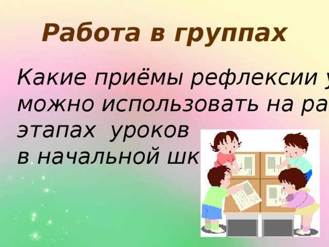 Работа в группах Какие приёмы рефлексии учащихся можно использовать на разных этапах уроков в начальной школе?