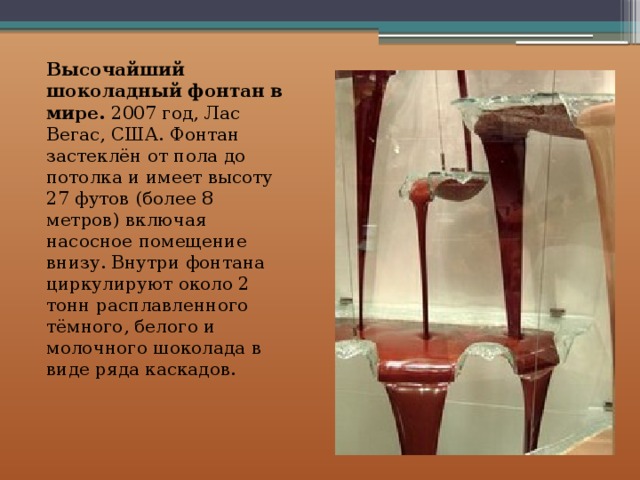 Высочайший шоколадный фонтан в мире. 2007 год, Лас Вегас, США. Фонтан застеклён от пола до потолка и имеет высоту 27 футов (более 8 метров) включая насосное помещение внизу. Внутри фонтана циркулируют около 2 тонн расплавленного тёмного, белого и молочного шоколада в виде ряда каскадов.