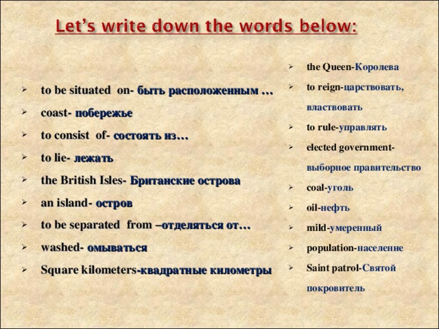 the Queen- Королева to reign- царствовать, властвовать to rule- управлять elected government- выборное правительство coal - уголь oil - нефть mild- умеренный population- население Saint patrol- Святой покровитель   to be situated on - быть расположенным … coast - побережье to consist of - состоять из… to lie - лежать the British Isles - Британские острова an island - остров to be separated from – отделяться от… washed - омываться Square kilometers -квадратные километры