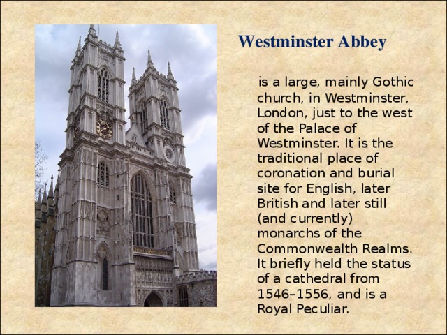 Westminster Abbey    is a large, mainly Gothic church, in Westminster, London, just to the west of the Palace of Westminster. It is the traditional place of coronation and burial site for English, later British and later still (and currently) monarchs of the Commonwealth Realms. It briefly held the status of a cathedral from 1546–1556, and is a Royal  Peculiar.