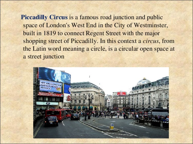 Piccadilly Circus  is a famous road junction and public space of London's West End in the City of Westminster, built in 1819 to connect Regent Street with the major shopping street of Piccadilly. In this context a circus , from the Latin word meaning a circle, is a circular open space at a street junction