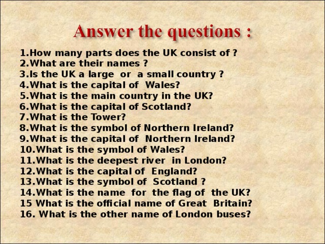 1 . How many parts does the UK consist of ? 2. What are their names ? 3. Is the UK a large or a small country ? 4. What is the capital of Wales? 5. What is the main country in the UK? 6. What is the capital of Scotland? 7. What is the Tower ? 8. What is the symbol of Northern Ireland? 9. What is the capital of Northern Ireland? 10. What is the symbol of Wales? 11. What is the deepest river in London? 12. What is the capital of England? 13. What is the symbol of Scotland ? 14. What is the name for the flag of the UK? 15 What is the official name of Great Britain? 16. What is the other name of London buses ?