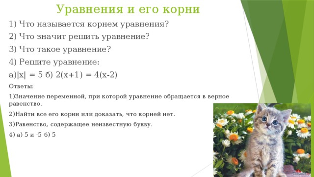 Уравнения и его корни 1) Что называется корнем уравнения? 2) Что значит решить уравнение? 3) Что такое уравнение? 4) Решите уравнение: а)|х| = 5 б) 2(х+1) = 4(х-2) Ответы: 1)Значение переменной, при которой уравнение обращается в верное равенство. 2)Найти все его корни или доказать, что корней нет. 3)Равенство, содержащее неизвестную букву. 4) а) 5 и -5  б) 5