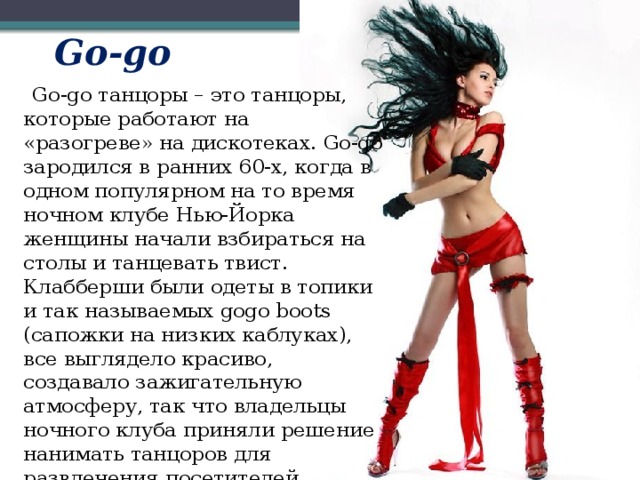 Go-go  Go-go танцоры – это танцоры, которые работают на «разогреве» на дискотеках. Go-go зародился в ранних 60-x, когда в одном популярном на то время ночном клубе Нью-Йорка женщины начали взбираться на столы и танцевать твист. Клабберши были одеты в топики и так называемых gogo boots (сапожки на низких каблуках), все выглядело красиво, создавало зажигательную атмосферу, так что владельцы ночного клуба приняли решение нанимать танцоров для развлечения посетителей.