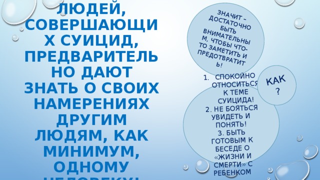 ЗНАЧИТ – ДОСТАТОЧНО БЫТЬ ВНИМАТЕЛЬНЫМ, ЧТОБЫ ЧТО-ТО ЗАМЕТИТЬ И ПРЕДОТВРАТИТЬ! СПОКОЙНО ОТНОСИТЬСЯ К ТЕМЕ СУИЦИДА!  2. НЕ БОЯТЬСЯ УВИДЕТЬ И ПОНЯТЬ! КАК? 3. БЫТЬ ГОТОВЫМ К БЕСЕДЕ О «ЖИЗНИ И СМЕРТИ» С РЕБЕНКОМ Около 90% людей, совершающих суицид, предварительно дают знать о своих намерениях другим людям, как минимум, одному человеку!