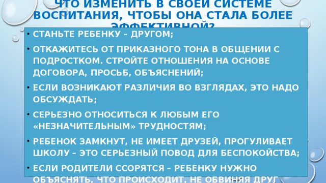 ЧТО ИЗМЕНИТЬ В СВОЕЙ СИСТЕМЕ ВОСПИТАНИЯ, ЧТОБЫ ОНА СТАЛА БОЛЕЕ ЭФФЕКТИВНОЙ? СТАНЬТЕ РЕБЕНКУ – ДРУГОМ; Откажитесь от приказного тона в общении с подростком. Стройте отношения на основе договора, просьб, объяснений; Если возникают различия во взглядах, это надо ОБСУЖДАТЬ; серьезно относиться к любым его «незначительным» трудностям; Ребенок замкнут, не имеет друзей, прогуливает школу – это серьезный повод для беспокойства; ЕСЛИ РОДИТЕЛИ ССОРЯТСЯ – РЕБЕНКУ НУЖНО ОБЪЯСНЯТЬ, ЧТО ПРОИСХОДИТ, НЕ ОБВИНЯЯ ДРУГ ДРУГА ПРИ ЭТОМ; в критических ситуациях лучше обратиться к СПЕЦИАЛИСТУ.