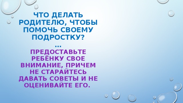 ЧТО ДЕЛАТЬ РОДИТЕЛЮ, ЧТОБЫ ПОМОЧЬ СВОЕМУ ПОДРОСТКУ?  …  Предоставьте ребёнку свое внимание, причем не старайтесь давать советы и не оценивайте его.