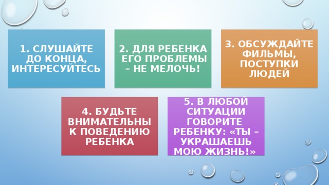 1. СЛУШАЙТЕ ДО КОНЦА, ИНТЕРЕСУЙТЕСЬ 2. ДЛЯ РЕБЕНКА ЕГО ПРОБЛЕМЫ – НЕ МЕЛОЧЬ! 3. ОБСУЖДАЙТЕ ФИЛЬМЫ, ПОСТУПКИ ЛЮДЕЙ 4. БУДЬТЕ ВНИМАТЕЛЬНЫ К ПОВЕДЕНИЮ РЕБЕНКА 5. В ЛЮБОЙ СИТУАЦИИ ГОВОРИТЕ РЕБЕНКУ: «ТЫ – УКРАШАЕШЬ МОЮ ЖИЗНЬ!»