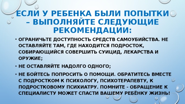 ЕСЛИ У РЕБЕНКА БЫЛИ ПОПЫТКИ – ВЫПОЛНЯЙТЕ СЛЕДУЮЩИЕ РЕКОМЕНДАЦИИ: Ограничьте доступность средств самоубийства. Не оставляйте там, где находится подросток, собирающийся совершить суицид, лекарства и оружие; НЕ ОСТАВЛЯЙТЕ НАДОЛГО ОДНОГО; Не бойтесь попросить о помощи. Обратитесь вместе с подростком К ПСИХОЛОГУ, ПСИХОТЕРАПЕВТУ, к подростковому психиатру. Помните - Обращение к специалисту может спасти вашему ребёнку жизнь!