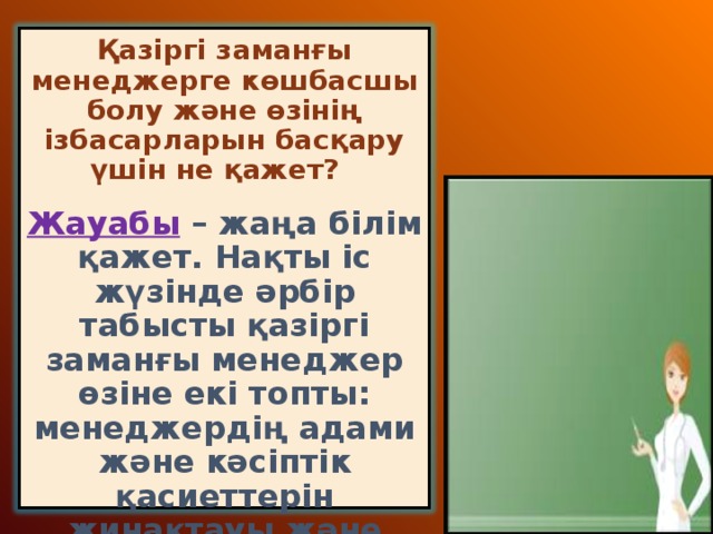 Қазіргі заманғы менеджерге көшбасшы болу және өзінің ізбасарларын басқару үшін не қажет?   Жауабы  – жаңа білім қажет. Нақты іс жүзінде әрбір табысты қазіргі заманғы менеджер өзіне екі топты: менеджердің адами және кәсіптік қасиеттерін жинақтауы және ұдайы дамытуға тиіс.