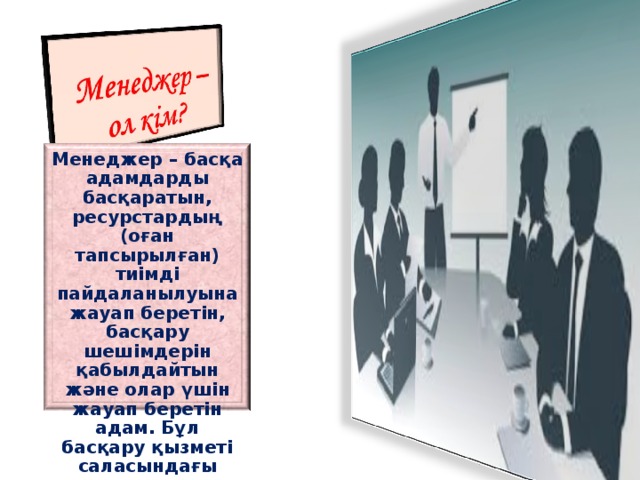 Менеджер – басқа адамдарды басқаратын, ресурстардың (оған тапсырылған) тиімді пайдаланылуына жауап беретін, басқару шешімдерін қабылдайтын және олар үшін жауап беретін адам. Бұл басқару қызметі саласындағы маман