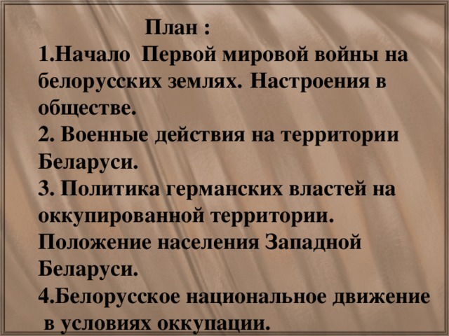 План : 1.Начало Первой мировой войны на белорусских землях.  Настроения в обществе. 2. Военные действия на территории Беларуси. 3. Политика германских властей на оккупированной территории. Положение населения Западной Беларуси. 4.Белорусское национальное движение в условиях оккупации.