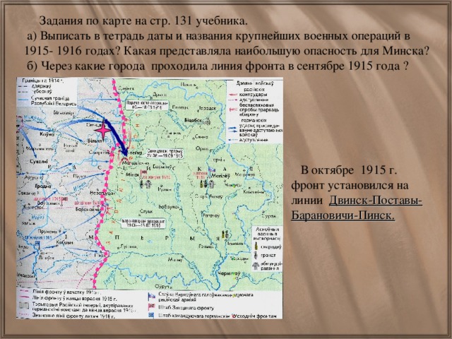 Задания по карте на стр. 131 учебника.  а) Выписать в тетрадь даты и названия крупнейших военных операций в 1915- 1916 годах? Какая представляла наибольшую опасность для Минска?  б) Через какие города проходила линия фронта в сентябре 1915 года ? .  В октябре 1915 г. фронт установился на линии Двинск-Поставы-Барановичи-Пинск.