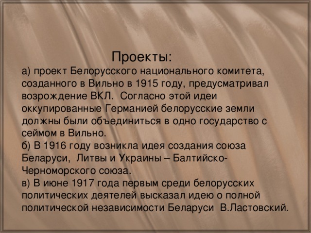 Проекты: а) проект Белорусского национального комитета, созданного в Вильно в 1915 году, предусматривал возрождение ВКЛ. Согласно этой идеи оккупированные Германией белорусские земли должны были объединиться в одно государство с сеймом в Вильно. б) В 1916 году возникла идея создания союза Беларуси, Литвы и Украины – Балтийско-Черноморского союза. в) В июне 1917 года первым среди белорусских политических деятелей высказал идею о полной политической независимости Беларуси В.Ластовский.