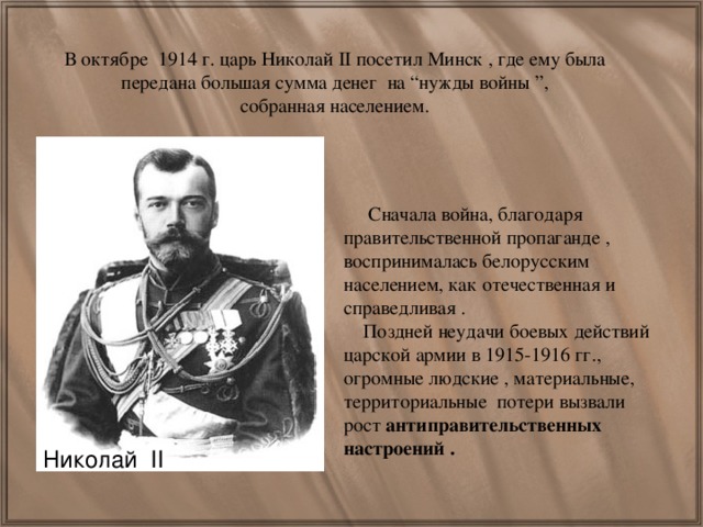 В октябре 1914 г. царь Николай II посетил Минск , где ему была передана большая сумма денег на “нужды войны ”, собранная населением.  Сначала война, благодаря правительственной пропаганде , воспринималась белорусским населением, как отечественная и справедливая .  Поздней неудачи боевых действий царской армии в 1915-1916 гг., огромные людские , материальные, территориальные потери вызвали рост антиправительственных настроений . Николай II