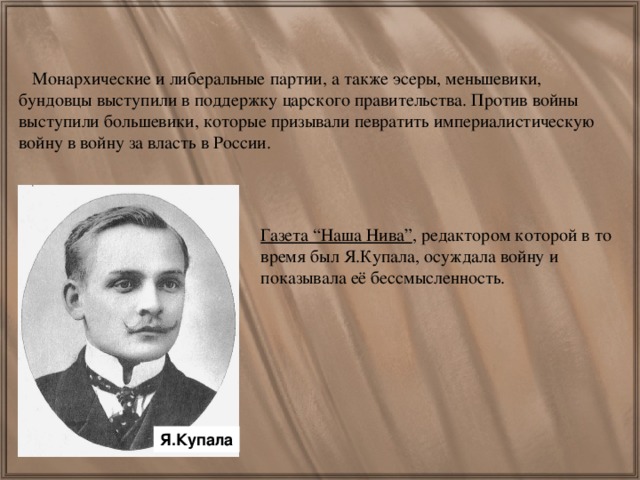 Монархические и либеральные партии, а также эсеры, меньшевики, бундовцы выступили в поддержку царского правительства. Против войны выступили большевики, которые призывали певратить империалистическую войну в войну за власть в России. Газета “Наша Нива” , редактором которой в то время был Я.Купала, осуждала войну и показывала её бессмысленность. Я.Купала