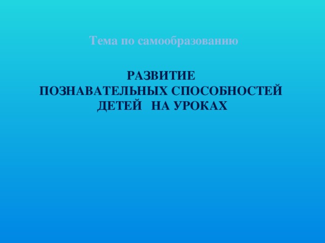 Тема по самообразованию РАЗВИТИЕ ПОЗНАВАТЕЛЬНЫХ СПОСОБНОСТЕЙ ДЕТЕЙ НА УРОКАХ