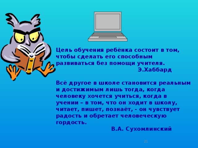 Цель обучения ребёнка состоит в том, чтобы сделать его способным развиваться без помощи учителя.  Э.Хаббард   Всё другое в школе становится реальным и достижимым лишь тогда, когда человеку хочется учиться, когда в учении – в том, что он ходит в школу, читает, пишет, познаёт, - он чувствует радость и обретает человеческую гордость.  В.А. Сухомлинский