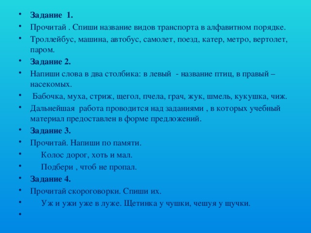 Задание 1. Прочитай . Спиши название видов транспорта в алфавитном порядке. Троллейбус, машина, автобус, самолет, поезд, катер, метро, вертолет, паром. Задание 2. Напиши слова в два столбика: в левый - название птиц, в правый – насекомых.  Бабочка, муха, стриж, щегол, пчела, грач, жук, шмель, кукушка, чиж. Дальнейшая работа проводится над заданиями , в которых учебный материал предоставлен в форме предложений. Задание 3. Прочитай. Напиши по памяти.  Колос дорог, хоть и мал.  Подбери , чтоб не пропал. Задание 4. Прочитай скороговорки. Спиши их.  Уж и ужи уже в луже. Щетинка у чушки, чешуя у щучки.