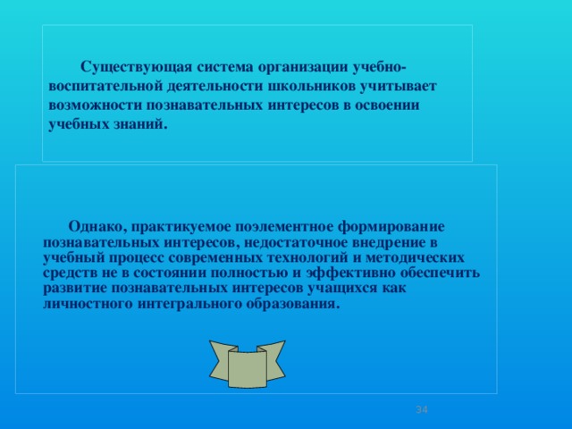 Существующая система организации учебно-воспитательной деятельности школьников учитывает возможности познавательных интересов в освоении учебных знаний.    Однако, практикуемое поэлементное формирование познавательных интересов, недостаточное внедрение в учебный процесс современных технологий и методических средств не в состоянии полностью и эффективно обеспечить развитие познавательных интересов учащихся как личностного интегрального образования.