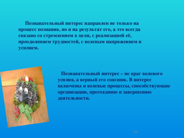 Познавательный интерес направлен не только на процесс познания, но и на результат его, а это всегда связано со стремлением к цели, с реализацией её, преодолением трудностей, с волевым напряжением и усилием.  Познавательный интерес – не враг волевого усилия, а верный его союзник. В интерес включены и волевые процессы, способствующие организации, протеканию и завершению деятельности.