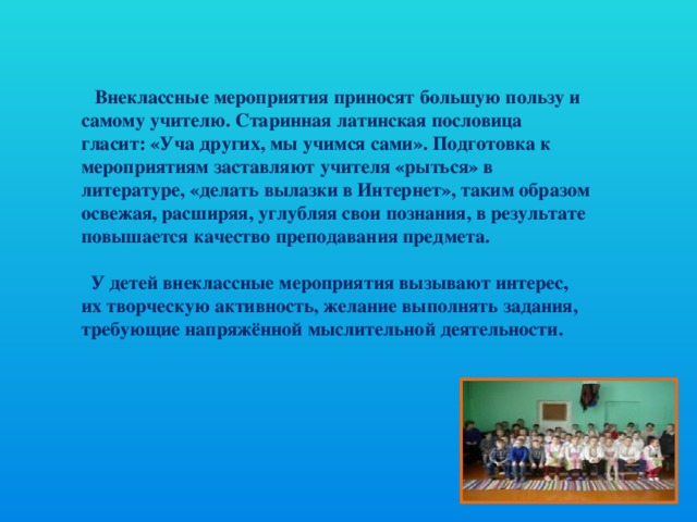 Внеклассные мероприятия приносят большую пользу и самому учителю. Старинная латинская пословица гласит: «Уча других, мы учимся сами». Подготовка к мероприятиям заставляют учителя «рыться» в литературе, «делать вылазки в Интернет», таким образом освежая, расширяя, углубляя свои познания, в результате повышается качество преподавания предмета.   У детей внеклассные мероприятия вызывают интерес, их творческую активность, желание выполнять задания, требующие напряжённой мыслительной деятельности.