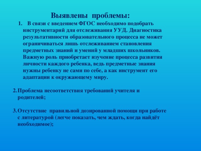     Выявлены  проблемы:  В связи с введением ФГОС необходимо подобрать инструментарий для отслеживания УУД. Диагностика результативности образовательного процесса не может ограничиваться лишь отслеживанием становления предметных знаний и умений у младших школьников. Важную роль приобретает изучение процесса развития личности каждого ребенка, ведь предметные знания нужны ребенку не сами по себе, а как инструмент его адаптации к окружающему миру.  В связи с введением ФГОС необходимо подобрать инструментарий для отслеживания УУД. Диагностика результативности образовательного процесса не может ограничиваться лишь отслеживанием становления предметных знаний и умений у младших школьников. Важную роль приобретает изучение процесса развития личности каждого ребенка, ведь предметные знания нужны ребенку не сами по себе, а как инструмент его адаптации к окружающему миру.  Проблема несоответствия требований учителя и родителей;