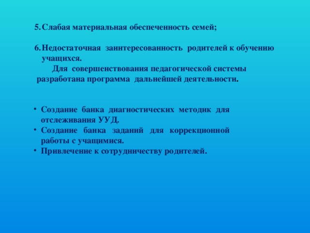 Слабая материальная обеспеченность семей;  Недостаточная  заинтересованность  родителей к обучению учащихся.                  Для  совершенствования педагогической системы  разработана программа  дальнейшей деятельности . Создание банка диагностических методик для отслеживания УУД. Создание банка заданий для коррекционной работы с учащимися. Привлечение к сотрудничеству родителей.