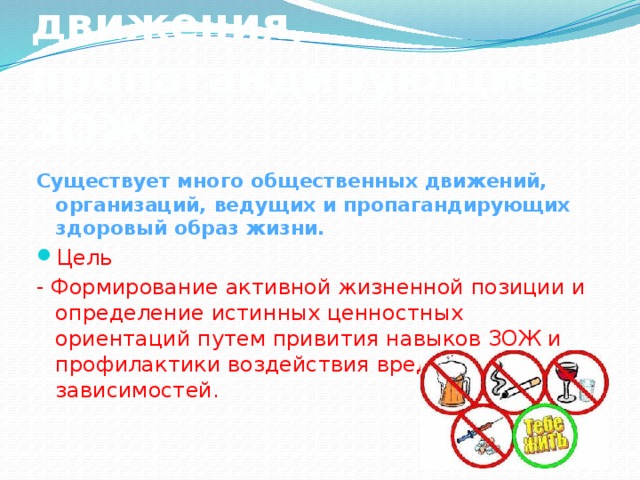 Общественные движения, пропагандирующие ЗОЖ Существует много общественных движений, организаций, ведущих и пропагандирующих здоровый образ жизни. Цель - Формирование активной жизненной позиции и определение истинных ценностных ориентаций путем привития навыков ЗОЖ и профилактики воздействия вредных зависимостей.