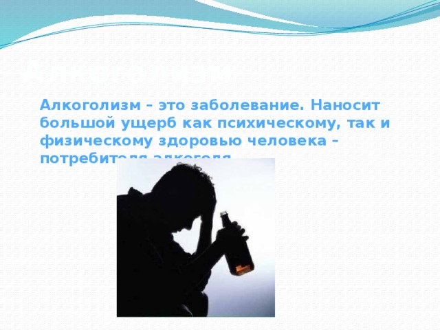 Алкоголизм Алкоголизм – это заболевание. Наносит большой ущерб как психическому, так и физическому здоровью человека – потребителя алкоголя.