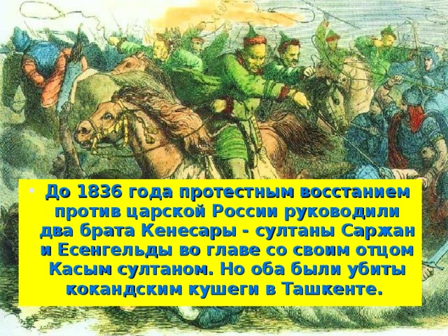 До 1836 года протестным восстанием против царской России руководили два брата Кенесары - султаны Саржан и Есенгельды во главе со своим отцом Касым султаном. Но оба были убиты кокандским кушеги в Ташкенте.