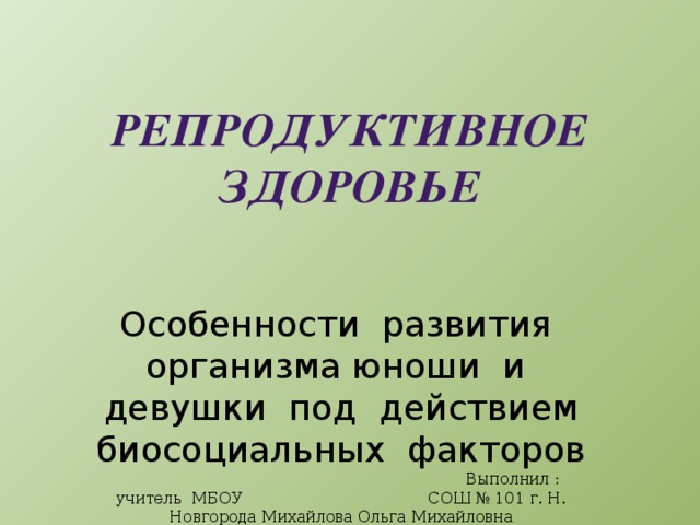 Репродуктивное здоровье Особенности развития организма юноши и девушки под действием биосоциальных факторов  Выполнил : учитель МБОУ СОШ № 101 г. Н. Новгорода Михайлова Ольга Михайловна