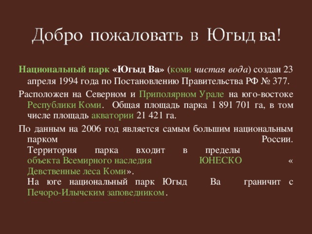 Национальный парк «Югыд Ва» ( коми  чистая вода ) создан 23 апреля 1994 года по Постановлению Правительства РФ № 377. Расположен на Северном и Приполярном Урале на юго-востоке Республики Коми . Общая площадь парка 1 891 701 га, в том числе площадь акватории 21 421 га. По данным на 2006 год является самым большим национальным парком России.  Территория парка входит в пределы объекта Всемирного наследия  ЮНЕСКО « Девственные леса Коми ».   На юге национальный парк Югыд Ва граничит с Печоро-Илычским заповедником .