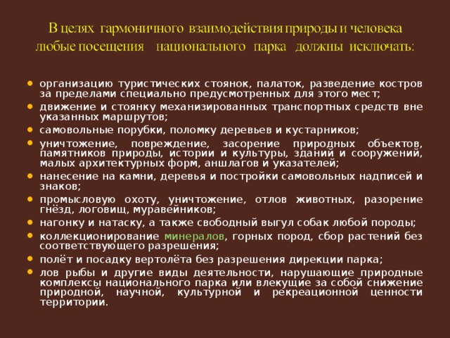 организацию туристических стоянок, палаток, разведение костров за пределами специально предусмотренных для этого мест; движение и стоянку механизированных транспортных средств вне указанных маршрутов; самовольные порубки, поломку деревьев и кустарников; уничтожение, повреждение, засорение природных объектов, памятников природы, истории и культуры, зданий и сооружений, малых архитектурных форм, аншлагов и указателей; нанесение на камни, деревья и постройки самовольных надписей и знаков; промысловую охоту, уничтожение, отлов животных, разорение гнёзд, логовищ, муравейников; нагонку и натаску, а также свободный выгул собак любой породы; коллекционирование минералов , горных пород, сбор растений без соответствующего разрешения; полёт и посадку вертолёта без разрешения дирекции парка; лов рыбы и другие виды деятельности, нарушающие природные комплексы национального парка или влекущие за собой снижение природной, научной, культурной и рекреационной ценности территории.