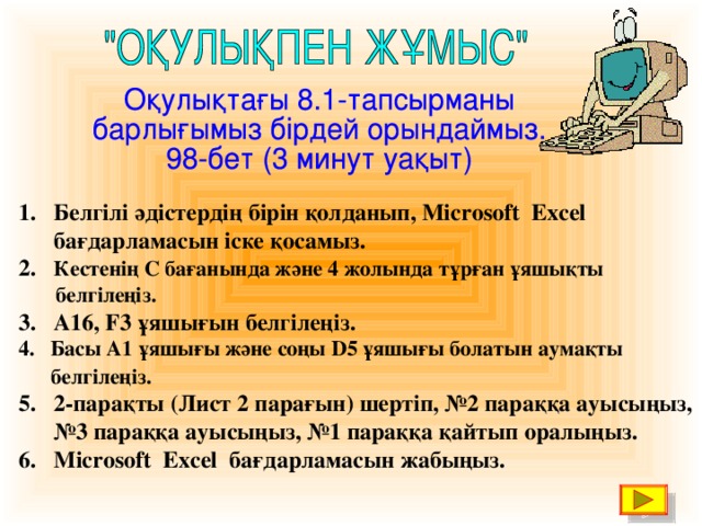 1. Белгілі әдістердің бірін қолданып, Microsoft Excel  бағдарламасын іске қосамыз. 2. Кестенің С бағанында және 4 жолында тұрған ұяшықты   белгілеңіз. 3. А16, F3 ұяшығын белгілеңіз.  Басы А1 ұяшығы және соңы D 5 ұяшығы болатын аумақты  белгілеңіз.  5. 2-парақты (Лист 2 парағын) шертіп, №2 параққа ауысыңыз, № 3 параққа ауысыңыз, №1 параққа қайтып оралыңыз. 6. Microsoft Excel бағдарламасын жабыңыз.