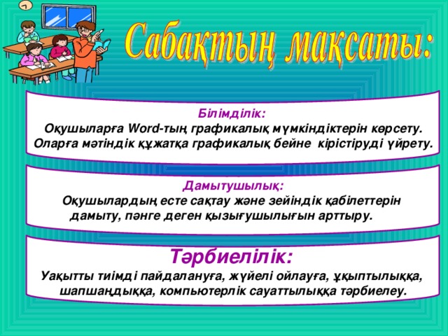 Білімділік:  Оқушыларға Word-тың графикалық мүмкіндіктерін көрсету. Оларға мәтіндік құжатқа графикалық бейне кірістіруді үйрету.  Дамытушылық: Оқушылардың есте сақтау және зейіндік қабілеттерін дамыту, пәнге деген қызығушылығын арттыру.   Тәрбиелілік: Уақытты тиімді пайдалануға, жүйелі ойлауға, ұқыптылыққа, шапшаңдыққа, компьютерлік сауаттылыққа тәрбиелеу.