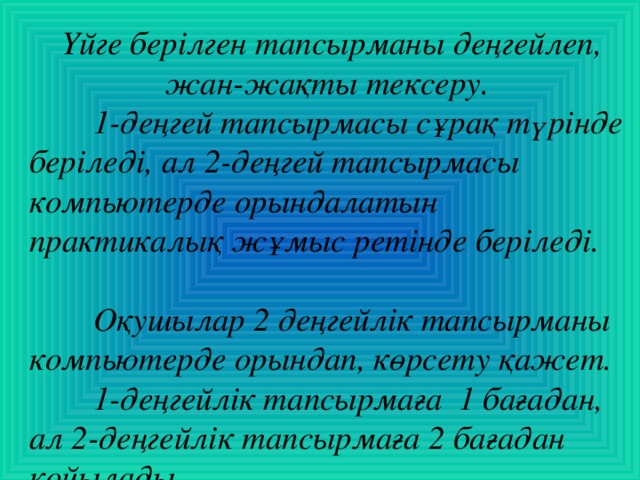 Үйге берілген тапсырманы деңгейлеп, жан-жақты тексеру.  1-деңгей тапсырмасы сұрақ түрінде беріледі, ал 2-деңгей тапсырмасы компьютерде орындалатын практикалық жұмыс ретінде беріледі.   Оқушылар 2  деңгейлік тапсырманы компьютерде орындап, көрсету қажет.  1-деңгейлік тапсырмаға 1 бағадан, ал 2-деңгейлік тапсырмаға 2 бағадан қойылады.