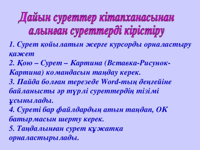 1. Сурет қойылатын жерге курсорды орналастыру қажет 2. Қою – Сурет – Картина (Вставка-Рисунок-Картина) командасын таңдау керек. 3. Пайда болған терезеде Word-тың деңгейіне байланысты әр түрлі суреттердің тізімі ұсынылады. 4. Суреті бар файлдардың атын таңдап, ОК батырмасын шерту керек. 5. Таңдалынған сурет құжатқа орналастырылады.