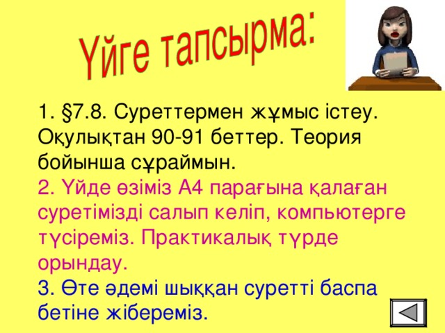 1. §7.8. Суреттермен жұмыс істеу. Оқулықтан 90-91 беттер. Теория бойынша сұраймын.  2. Үйде өзіміз А4 парағына қалаған суретімізді салып келіп, компьютерге түсіреміз. Практикалық түрде орындау.  3. Өте әдемі шыққан суретті баспа бетіне жібереміз.