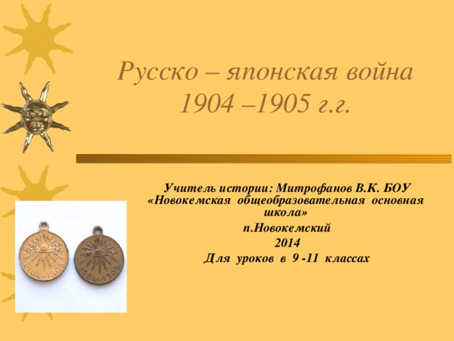 Русско – японская война  1904 –1905 г.г.    Учитель истории: Митрофанов В.К. БОУ «Новокемская общеобразовательная основная школа» п.Новокемский 2014 Для уроков в 9 -11 классах