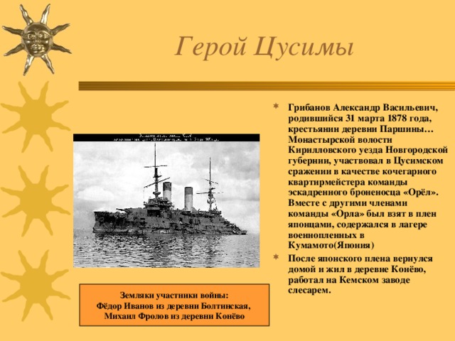 Герой Цусимы Грибанов Александр Васильевич, родившийся 31 марта 1878 года, крестьянин деревни Паршины…Монастырской волости Кирилловского уезда Новгородской губернии, участвовал в Цусимском сражении в качестве кочегарного квартирмейстера команды эскадренного броненосца «Орёл». Вместе с другими членами команды «Орла» был взят в плен японцами, содержался в лагере военнопленных в Кумамото(Япония)  После японского плена вернулся домой и жил в деревне Конёво, работал на Кемском заводе слесарем. Земляки участники войны: Фёдор Иванов из деревни Болтинская, Михаил Фролов из деревни Конёво