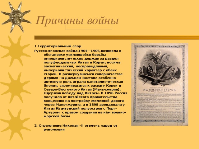 Причины войны 1.Территориальный спор . Русско-японская война 1904—1905,возникла в обстановке усилившейся борьбы империалистических держав за раздел полуфеодальных Китая и Кореи; носила захватнический, несправедливый, империалистический характер с обеих сторон. В развернувшемся соперничестве держав на Дальнем Востоке особенно активную роль играла капиталистическая Япония, стремившаяся к захвату Кореи и Северо-Восточного Китая (Маньчжурии). Одержав победу над Китаем . В 1896 Россия получила от китайского правительства концессию на постройку железной дороги через Маньчжурию, а в 1898 арендовала у Китая Квантунский полуостров с Порт-Артуром с правом создания на нём военно-морской базы  2. Стремление Николая – II отвлечь народ от революции