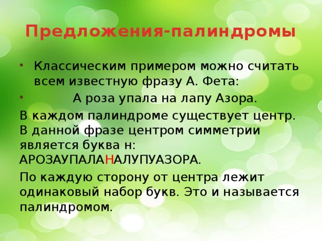 Предложения-палиндромы  Классическим примером можно считать всем известную фразу А. Фета:  А роза упала на лапу Азора. В каждом палиндроме существует центр. В данной фразе центром симметрии является буква н: АРОЗАУПАЛА Н АЛУПУАЗОРА. По каждую сторону от центра лежит одинаковый набор букв. Это и называется палиндромом.