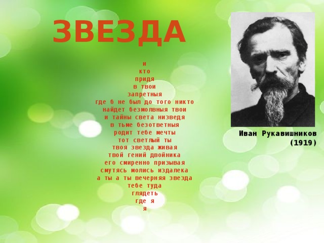 Звезда и  кто  придя  в твои  запретныя  где б не был до того никто  найдет безмолвныя твои  и тайны света низведя  в тьме безответныя  родит тебе мечты  тот светлый ты  твоя звезда живая  твой гений двойника  его смиренно призывая  смутясь молись издалека  а ты а ты вечерняя звезда  тебе туда  глядеть  где я  я Иван Рукавишников (1919)